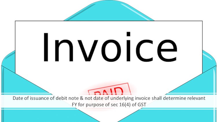 DATE OF ISSUANCE OF DEBIT NOTE & NOT DATE OF UNDERLYING INVOICE SHALL DETERMINE RELEVANT FY FOR PURPOSE OF SEC 16(4) OF GST